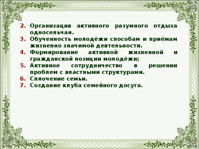 Организация активного разумного отдыха односельчан. Обученность молодёжи способам и приёмам жизненно значимой деятельности. Формирование активной жизненной и гражданской позиции молодёжи; Активное сотрудничество в решении проблем с властными структурами. Сплочение семьи. Создание клуба семейного досуга. 