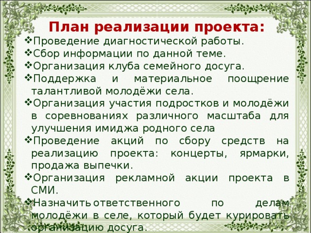 План реализации проекта: Проведение диагностической работы. Сбор информации по данной теме. Организация клуба семейного досуга. Поддержка и материальное поощрение талантливой молодёжи села. Организация участия подростков и молодёжи в соревнованиях различного масштаба для улучшения имиджа родного села Проведение акций по сбору средств на реализацию проекта: концерты, ярмарки, продажа выпечки. Организация рекламной акции проекта в СМИ. Назначить  ответственного по делам молодёжи в селе, который будет курировать организацию досуга. 