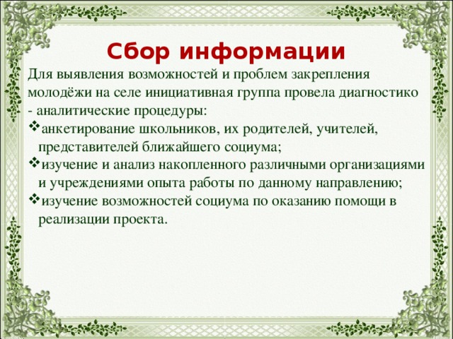 Сбор информации Для выявления возможностей и проблем закрепления молодёжи на селе инициативная группа провела диагностико - аналитические процедуры: анкетирование школьников, их родителей, учителей, представителей ближайшего социума; изучение и анализ накопленного различными организациями и учреждениями опыта работы по данному направлению; изучение возможностей социума по оказанию помощи в реализации проекта. 