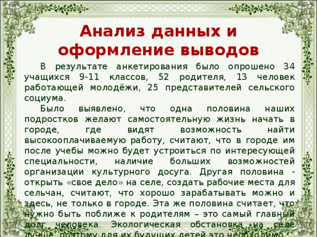 Анализ данных и оформление выводов  В результате анкетирования было опрошено 34 учащихся 9-11 классов, 52 родителя, 13 человек работающей молодёжи, 25 представителей сельского социума.  Было выявлено, что одна половина наших подростков желают самостоятельную жизнь начать в городе, где видят возможность найти высокооплачиваемую работу, считают, что в городе им после учебы можно будет устроиться по интересующей специальности, наличие больших возможностей организации культурного досуга. Другая половина - открыть «свое дело» на селе, создать рабочие места для сельчан, считают, что хорошо зарабатывать можно и здесь, не только в городе. Эта же половина считает, что нужно быть поближе к родителям – это самый главный долг человека. Экологическая обстановка на селе лучше, поэтому для их будущих детей это необходимо. 
