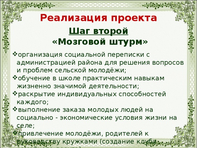 Реализация проекта Шаг второй  «Мозговой штурм» организация социальной переписки с администрацией района для решения вопросов и проблем сельской молодёжи; обучение в школе практическим навыкам жизненно значимой деятельности; раскрытие индивидуальных способностей каждого; выполнение заказа молодых людей на социально - экономические условия жизни на селе; привлечение молодёжи, родителей к руководству кружками (создание клуба семейного досуга). 