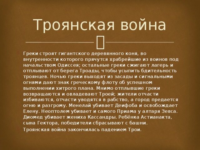 Троянская война Греки строят гигантского деревянного коня, во внутренности которого прячутся храбрейшие из воинов под начальством Одиссея; остальные греки сжигают лагерь и отплывают от берега Троады, чтобы усыпить бдительность троянцев. Ночью греки выходят из засады и сигнальными огнями дают знак греческому флоту об успешном выполнении хитрого плана. Мнимо отплывшие греки возвращаются и овладевают Троей; жители отчасти избиваются, отчасти уводятся в рабство, а город предается огню и разгрому. Менелай убивает Деифоба и освобождает Елену. Неоптолем убивает и самого Приама у алтаря Зевса. Диомед убивает жениха Кассандры. Ребёнка Астианакта, сына Гектора, победители сбрасывают с башни. Троянская война закончилась падением Трои. 