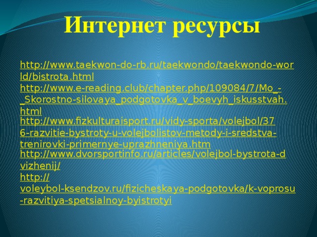 Интернет ресурсы http://www.taekwon-do-rb.ru/taekwondo/taekwondo-world/bistrota.html http://www.e-reading.club/chapter.php/109084/7/Mo_-_Skorostno-silovaya_podgotovka_v_boevyh_iskusstvah.html http://www.fizkulturaisport.ru/vidy-sporta/volejbol/376-razvitie-bystroty-u-volejbolistov-metody-i-sredstva-trenirovki-primernye-uprazhneniya.htm http://www.dvorsportinfo.ru/articles/volejbol-bystrota-dvizhenij/ http:// voleybol-ksendzov.ru/fizicheskaya-podgotovka/k-voprosu-razvitiya-spetsialnoy-byistrotyi  