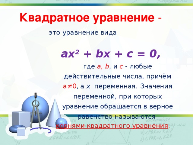 Квадратное уравнение - это уравнение вида ax 2 + bx + c = 0, где a, b , и с - любые действительные числа, причём а≠0 , а х переменная.  Значения переменной, при которых уравнение обращается в верное равенство называются корнями квадратного уравнения .