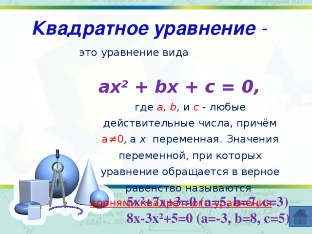 Квадратное уравнение - это уравнение вида ax 2 + bx + c = 0, где a, b , и с - любые действительные числа, причём а≠0 , а х переменная.  Значения переменной, при которых уравнение обращается в верное равенство называются корнями квадратного уравнения . 5х²+7х+3=0 (а=5, b=7, c=3) 8х-3х²+5=0 (а=-3, b=8, с=5)