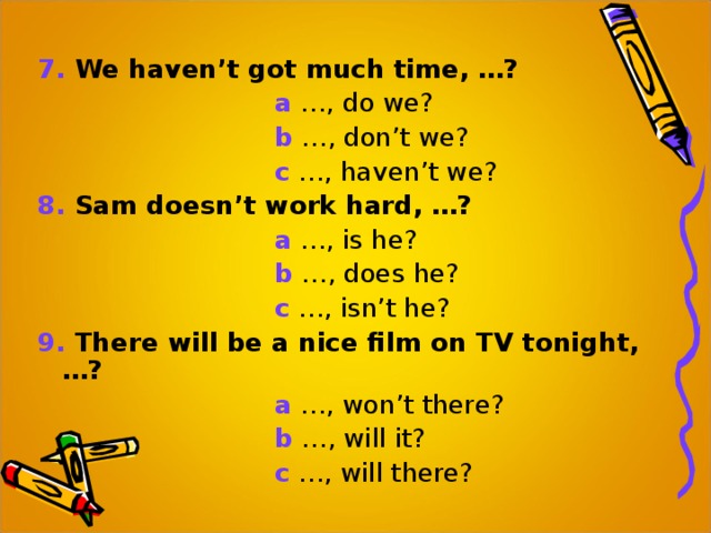 7.  We haven’t got much time, …?  a …, do we?  b …, don’t we?  c …, haven’t we? 8. Sam doesn’t work hard, …?  a …, is he?  b …, does he?  c …, isn’t he? 9. There will be a nice film on TV tonight, …?  a …, won’t there?  b …, will it?  c …, will there? 