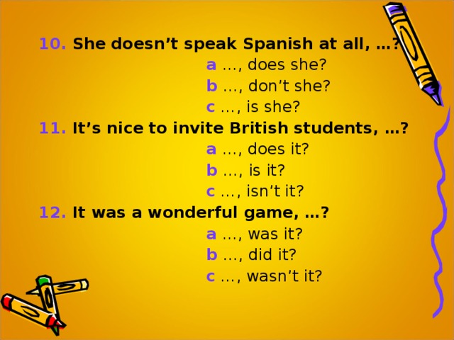 10. She doesn’t speak Spanish at all, …?  a …, does she?  b …, don’t she?  c …, is she? 11. It’s nice to invite British students, …?  a …, does it?   b …, is it?  c …, isn’t it? 12. It was a wonderful game, …?  a …, was it?  b …, did it?  c …, wasn’t it? 