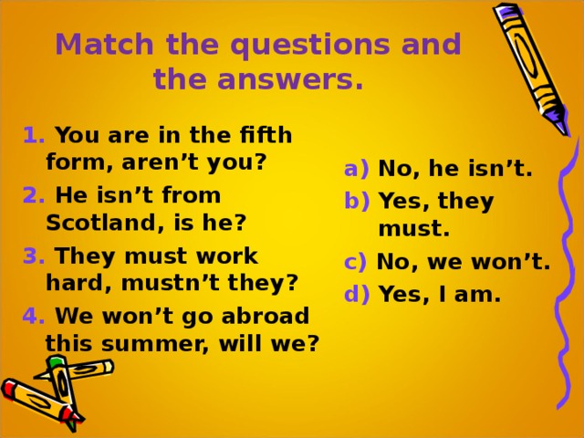 Match the questions and the answers. 1. You are in the fifth form, aren’t you? 2. He isn’t from Scotland, is he? 3. They must work hard, mustn’t they? 4. We won’t go abroad this summer, will we? a) No, he isn’t. b) Yes, they must. c) No, we won’t. d) Yes, I am. 