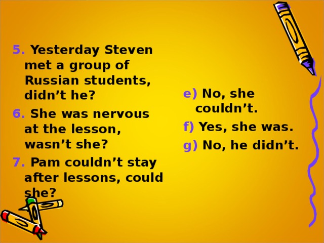 5. Yesterday Steven met a group of Russian students, didn’t he? 6. She was nervous at the lesson, wasn’t she? 7. Pam couldn’t stay after lessons, could she? e) No, she couldn’t. f) Yes, she was. g) No, he didn’t. 