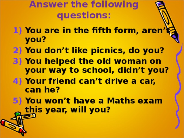 Answer the following questions: 1) You are in the fifth form, aren’t you? 2) You don’t like picnics, do you? 3) You helped the old woman on your way to school, didn’t you? 4) Your friend can’t drive a car, can he? 5) You won’t have a Maths exam this year, will you? 