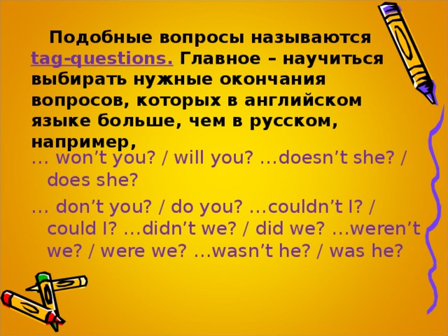 Подобные вопросы называются  tag-questions.  Главное – научиться выбирать нужные окончания вопросов, которых в английском языке больше, чем в русском, например, … won’t you? / will you? …doesn’t she? / does she? … don’t you? / do you? …couldn’t I? / could I? …didn’t we? / did we? …weren’t we? / were we? …wasn’t he? / was he? 