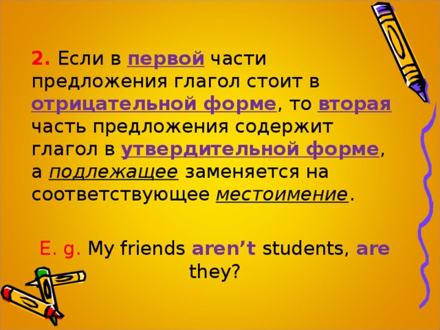 2.  Если в первой части предложения глагол стоит в отрицательной форме , то вторая  часть предложения содержит глагол в утвердительной форме , а подлежащее заменяется на соответствующее местоимение . E. g. My friends aren’t students, are  they? 