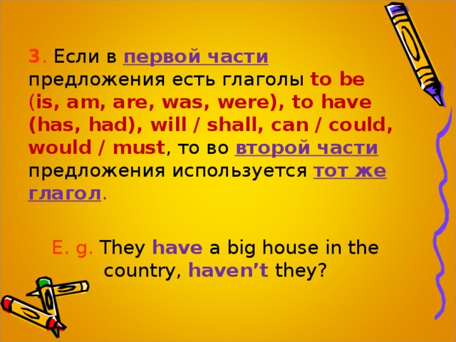 3 . Если в первой части  предложения есть глаголы to be ( is, am, are, was, were), to have (has, had), will / shall, can / could, would / must , то во второй части  предложения используется тот же глагол . E. g. They have a big house in the country,  haven’t  they? 