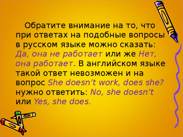 Обратите внимание на то, что при ответах на подобные вопросы в русском языке можно сказать: Да, она не работает  или же Нет, она работает . В английском языке такой ответ невозможен и на вопрос She doesn’t work, does she?  нужно ответить:  No, she doesn’t  или  Yes, she does. 