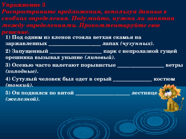 Упражнение 3  Распространите предложения, используя данные в скобках определения. Подумайте, нужна ли запятая между определениями. Прокомментируйте свое решение. 1) Под одним из кленов стояла ветхая скамья на заржавленных ____________________ лапах (чугунных). 2) Запущенный ____________________ парк с непролазной гущей орешника вызывал уныние (липовый). 3) Осенью часто налетают порывистые __________________ ветры (холодные). 4) Сутулый человек был одет в серый _______________ костюм (тонкий). 5) Он поднялся по витой _____________________ лестнице (железной).     