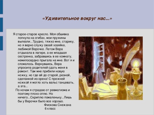 «Удивительное вокруг нас...» Я старое-старое кресло. Моя обшивка лопнула на сгибах, мои пружины вылезли...Трудно, тяжко мне, старику, но я верно служу своей хозяйке, любимой Верочке. Летом Вера отдыхала в лагере, а ее младшая сестренка, забравшись в ее комнату, немилосердно прыгала на мне. Вот я и сломалось. Вернувшись, Вера упросила родителей сдать меня в ремонт. Там мне прибили новую ножку, но где ей до старой, резной, сделанной из ореха! С прежней ножкой я могло хоть вальс танцевать, а эта...  По ночам я страдаю от ревматизма и поэтому плохо сплю. Но ничего...Скриплю помаленьку...Лишь бы у Верочки было все хорошо.  Фискова Снежана  6 класс 