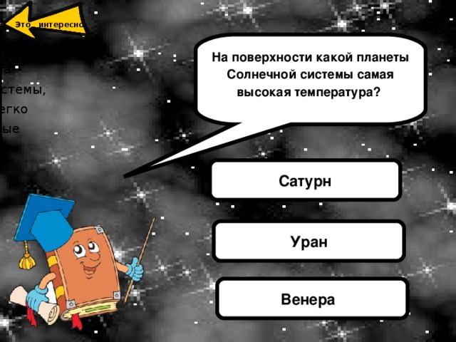 Это интересно Вене́ра  — вторая внутренняя планета Солнечной системы. Названа именем Венеры, богини любви из римского пантеона. Это единственная из восьми основных планет Солнечной системы, получившая название в честь женского божества. Венеру легко распознать, так как по блеску она намного превосходят самые яркие из звезд. Отличительным признаком планеты является её ровный белый цвет.  На поверхности какой планеты Солнечной системы самая высокая температура? Сатурн Уран Венера 