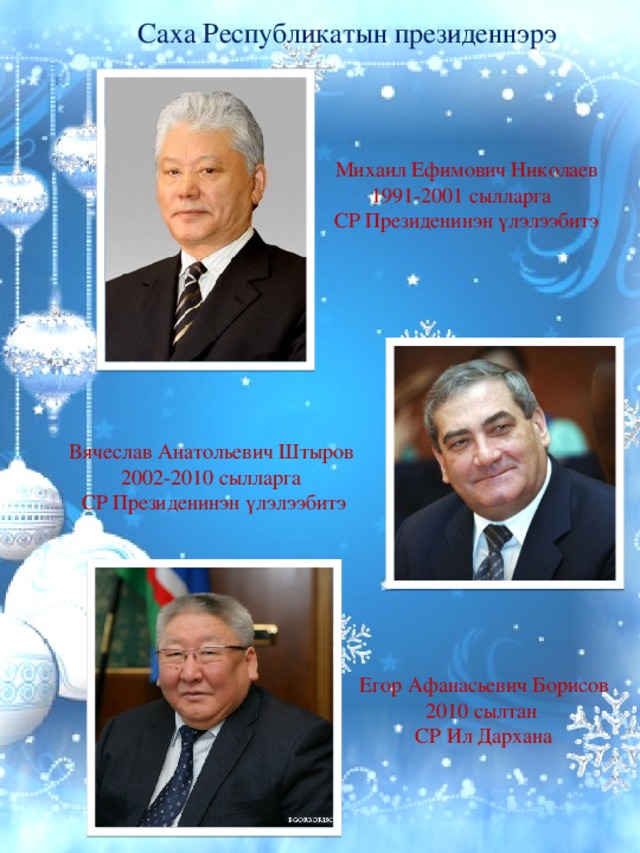 Саха Республикатын президеннэрэ Михаил Ефимович Николаев 1991-2001 сылларга СР Президенинэн үлэлээбитэ Вячеслав Анатольевич Штыров 2002-2010 сылларга  СР Президенинэн үлэлээбитэ Егор Афанасьевич Борисов 2010 сылтан СР Ил Дархана 