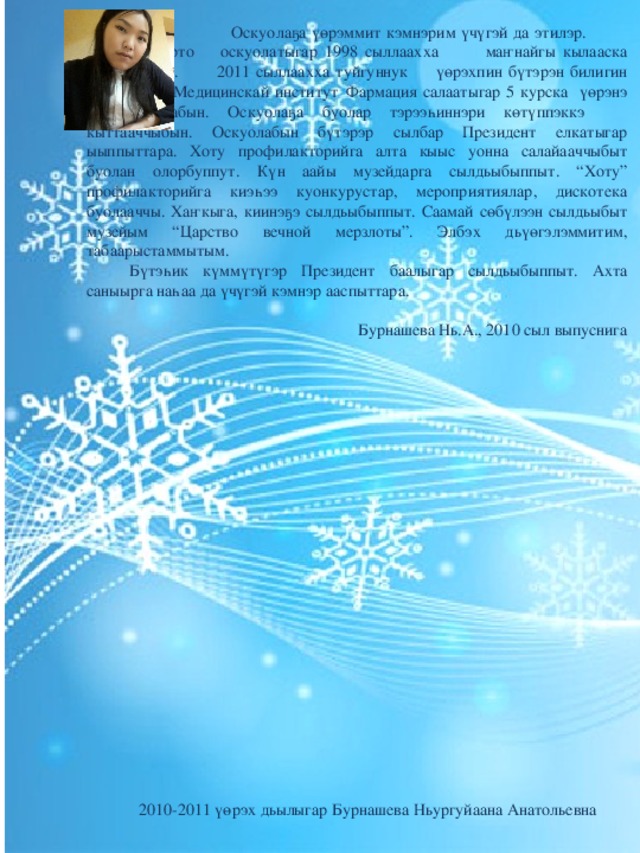   Оскуолаҕа үөрэммит кэмнэрим үчүгэй да этилэр.  Чэриктэй орто  оскуолатыгар 1998 сыллаахха  маҥнайгы кылааска үктэммитим.  2011 сыллаахха туйгуннук  үөрэхпин бүтэрэн билигин СВФУ  Медицинскай институт  Фармация салаатыгар 5 курска үөрэнэ  сылдьабын. Оскуолаҕа буолар тэрээһиннэри көтүппэккэ  кыттааччыбын. Оскуолабын бүтэрэр сылбар Президент елкатыгар ыыппыттара. Хоту профилакторийга алта кыыс уонна салайааччыбыт буолан олорбуппут. Күн аайы музейдарга сылдьыбыппыт. “Хоту” профилакторийга киэһээ куонкурустар, мероприятиялар, дискотека буолааччы. Хаҥкыга, киинэҕэ сылдьыбыппыт. Саамай сөбүлээн сылдьыбыт музейым “Царство вечной мерзлоты”. Элбэх дьүөгэлэммитим, табаарыстаммытым.  Бүтэһик күммүтүгэр Президент баалыгар сылдьыбыппыт. Ахта саныырга наһаа да үчүгэй кэмнэр ааспыттара. Бурнашева Нь.А., 2010 сыл выпуснига 2010-2011 үөрэх дьылыгар Бурнашева Ньургуйаана Анатольевна 