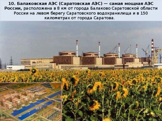 10. Балаковская АЭС (Саратовская АЭС) — самая мощная АЭС России, расположена в 8 км от города Балаково Саратовской области России на левом берегу Саратовского водохранилища и в 150 километрах от города Саратова.   