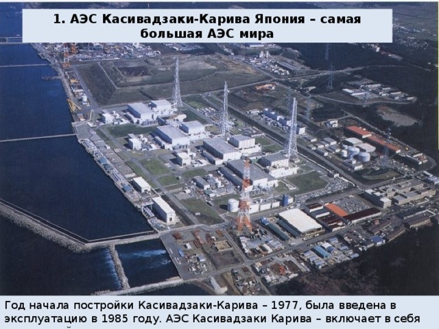 1. АЭС Касивадзаки-Карива Япония – самая большая АЭС мира Год начала постройки Касивадзаки-Карива – 1977, была введена в эксплуатацию в 1985 году. АЭС Касивадзаки Карива – включает в себя на текущий момент семь реакторов. 