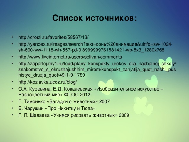 Список источников: http://crosti.ru/favorites/58567/13/ http://yandex.ru/images/search?text=конь%20анимация&uinfo=sw-1024-sh-600-ww-1118-wh-557-pd-0.8999999761581421-wp-5x3_1280x768 http://www.liveinternet.ru/users/selivan/comments http://zapartoj.my1.ru/load/plany_konspekty_urokov_dlja_nachalnoj_shkoly/znakomstvo_s_okruzhajushhim_mirom/konspekt_zanjatija_quot_nashi_pushistye_druzja_quot/49-1-0-1789 http://koziavka.ucoz.ru/blog/ О.А. Куревина, Е.Д. Ковалевская «Изобразительное искусство – Разноцветный мир» ФГОС 2012 Г. Тимонько «Загадки о животных» 2007 Е. Чарушин «Про Никитку и Тюпа» Г. П. Шалаева «Учимся рисовать животных» 2009   