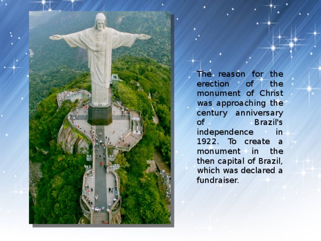 The reason for the erection of the monument of Christ was approaching the century anniversary of Brazil's independence in 1922. To create a monument in the then capital of Brazil, which was declared a fundraiser. 