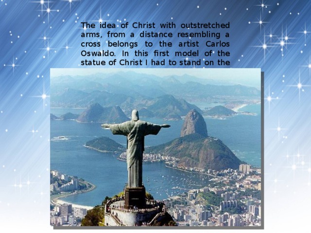 The idea of Christ with outstretched arms, from a distance resembling a cross belongs to the artist Carlos Oswaldo. In this first model of the statue of Christ I had to stand on the globe. 