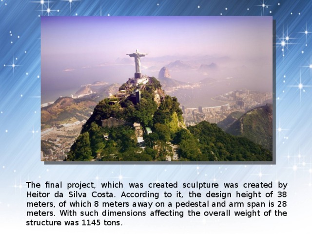 The final project, which was created sculpture was created by Heitor da Silva Costa. According to it, the design height of 38 meters, of which 8 meters away on a pedestal and arm span is 28 meters. With such dimensions affecting the overall weight of the structure was 1145 tons. 