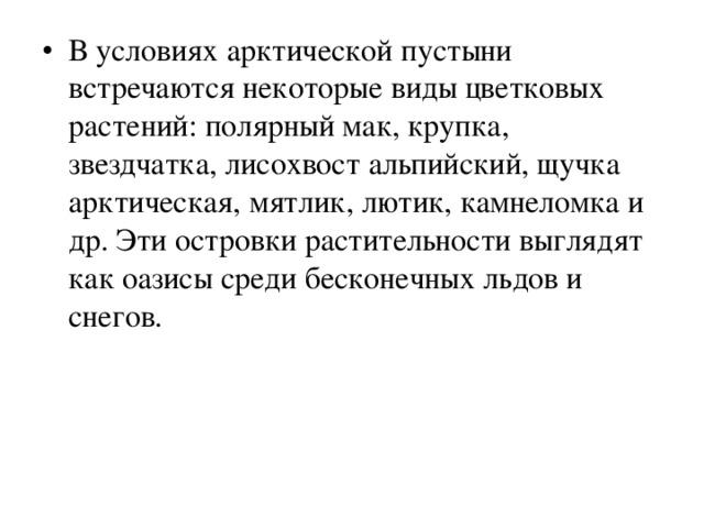 В условиях арктической пустыни встречаются некоторые виды цветковых растений: полярный мак, крупка, звездчатка, лисохвост альпийский, щучка арктическая, мятлик, лютик, камнеломка и др. Эти островки растительности выглядят как оазисы среди бесконечных льдов и снегов. 