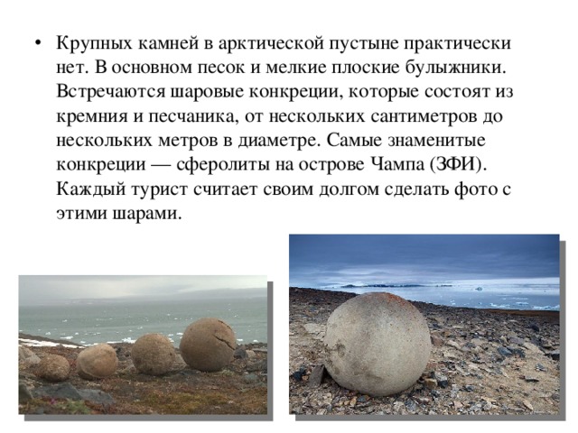 Крупных камней в арктической пустыне практически нет. В основном песок и мелкие плоские булыжники. Встречаются шаровые конкреции, которые состоят из кремния и песчаника, от нескольких сантиметров до нескольких метров в диаметре. Самые знаменитые конкреции — сферолиты на острове Чампа (ЗФИ). Каждый турист считает своим долгом сделать фото с этими шарами.  