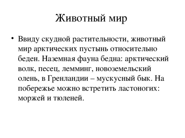 Животный мир Ввиду скудной растительности, животный мир арктических пустынь относительно беден. Наземная фауна бедна: арктический волк, песец, лемминг, новоземельский олень, в Гренландии – мускусный бык. На побережье можно встретить ластоногих: моржей и тюленей.  