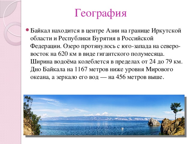 География Байкал находится в центре Азии на границе Иркутской области и Республики Бурятия в Российской Федерации. Озеро протянулось с юго-запада на северо-восток на 620 км в виде гигантского полумесяца. Ширина водоёма колеблется в пределах от 24 до 79 км. Дно Байкала на 1167 метров ниже уровня Мирового океана, а зеркало его вод — на 456 метров выше . 