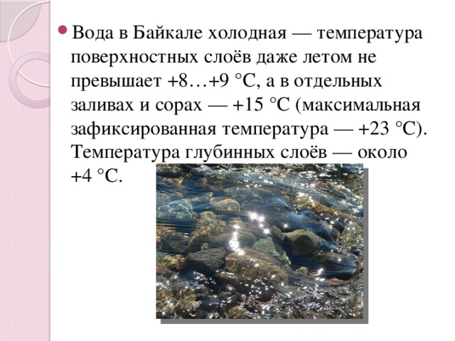Вода в Байкале холодная — температура поверхностных слоёв даже летом не превышает +8…+9 °C, а в отдельных заливах и сорах — +15 °C (максимальная зафиксированная температура — +23 °C). Температура глубинных слоёв — около +4 °C. 