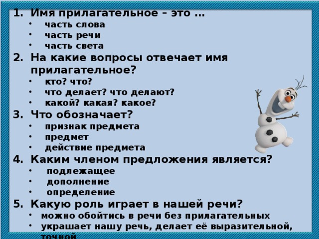 Имя прилагательное – это … часть слова часть речи часть света часть слова часть речи часть света На какие вопросы отвечает имя прилагательное? кто? что? что делает? что делают? какой? какая? какое? кто? что? что делает? что делают? какой? какая? какое? Что обозначает? признак предмета предмет действие предмета признак предмета предмет действие предмета Каким членом предложения является? подлежащее дополнение определение подлежащее дополнение определение Какую роль играет в нашей речи? можно обойтись в речи без прилагательных украшает нашу речь, делает её выразительной, точной способствует использованию в речи большого количества слов. можно обойтись в речи без прилагательных украшает нашу речь, делает её выразительной, точной способствует использованию в речи большого количества слов.  