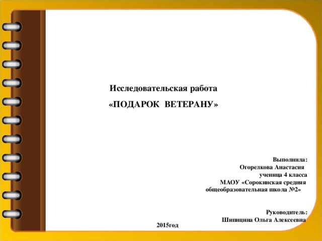 Исследовательская работа «ПОДАРОК ВЕТЕРАНУ» Выполнила: Огорелкова Анастасия  ученица 4 класса МАОУ «Сорокинская средняя общеобразовательная школа №2» Руководитель: Шипицина Ольга Алексеевна  2015год