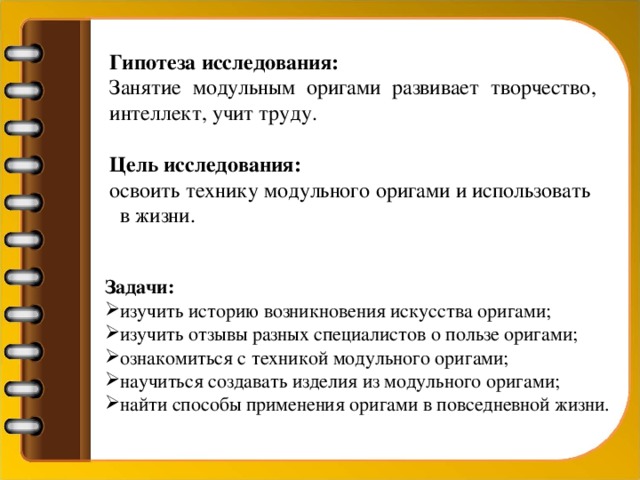 Гипотеза исследования:  Занятие модульным оригами развивает творчество, интеллект, учит труду.  Цель исследования:  освоить технику модульного оригами и использовать в жизни.  Задачи: