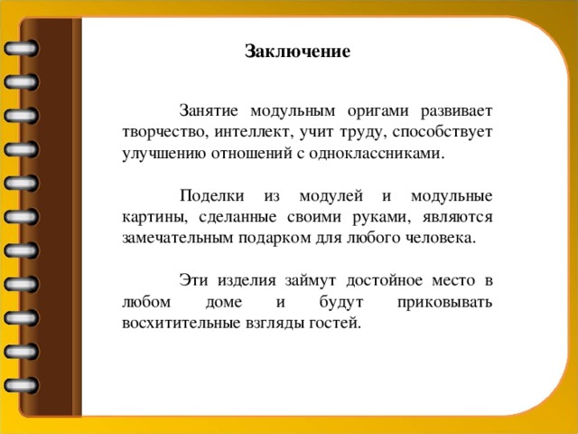 Заключение  Занятие модульным оригами развивает творчество, интеллект, учит труду, способствует улучшению отношений с одноклассниками.  Поделки из модулей и модульные картины, сделанные своими руками, являются замечательным подарком для любого человека.  Эти изделия займут достойное место в любом доме и будут приковывать восхитительные взгляды гостей.