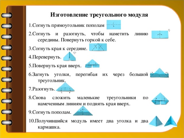 Изготовление треугольного модуля 1.Согнуть прямоугольник пополам 2.Согнуть и разогнуть, чтобы наметить линию середины. Повернуть горкой к себе. 3.Согнуть края к середине. 4.Перевернуть. 5.Повернуть края вверх. 6.Загнуть уголки, перегибая их через большой треугольник. 7.Разогнуть. 8.Снова сложить маленькие треугольники по намеченным линиям и поднять края вверх. 9.Согнуть пополам. 10.Получившийся модуль имеет два уголка и два кармашка.