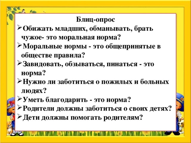 Блиц-опрос Обижать младших, обманывать, брать чужое- это моральная норма? Моральные нормы - это общепринятые в обществе правила? Завидовать, обзываться, пинаться - это норма? Нужно ли заботиться о пожилых и больных людях? Уметь благодарить - это норма? Родители должны заботиться о своих детях? Дети должны помогать родителям?  