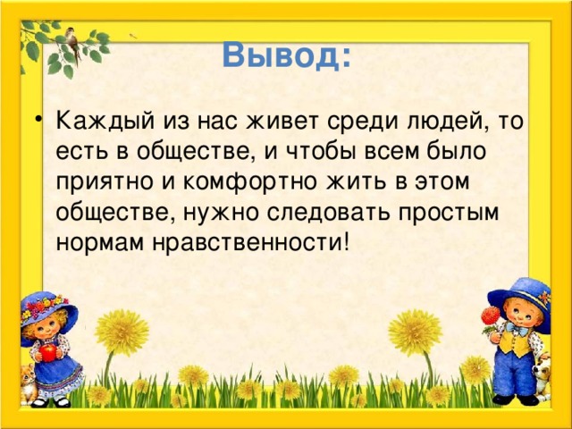 Вывод: Каждый из нас живет среди людей, то есть в обществе, и чтобы всем было приятно и комфортно жить в этом обществе, нужно следовать простым нормам нравственности! 