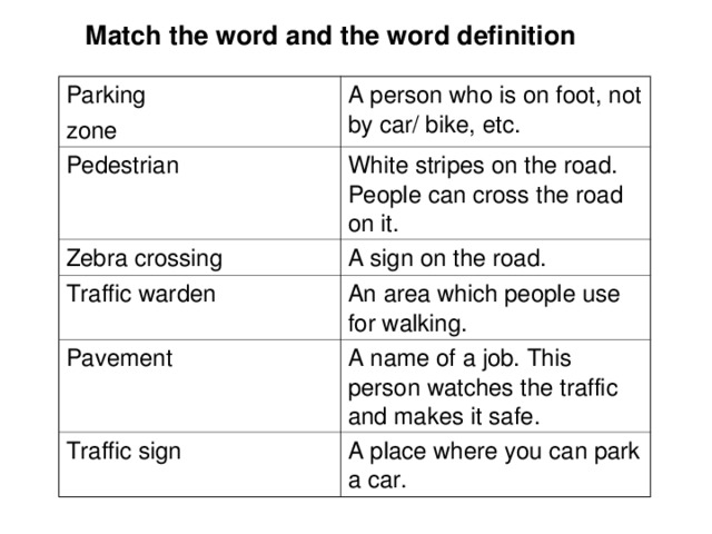  Match the word and the word definition Parking zone A person who is on foot, not by car/ bike, etc. Pedestrian White stripes on the road. People can cross the road on it. Zebra crossing A sign on the road. Traffic warden An area which people use for walking. Pavement A name of a job. This person watches the traffic and makes it safe. Traffic sign A place where you can park a car. 