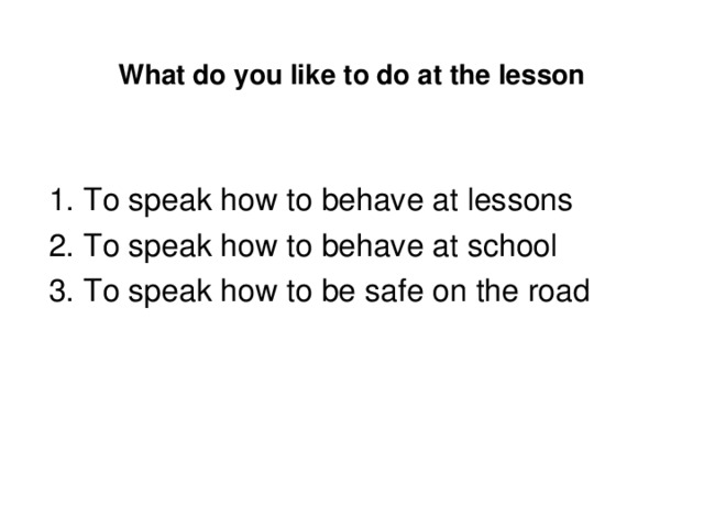 What do you like to do at the lesson 1. To speak how to behave at lessons 2. To speak how to behave at school 3. To speak how to be safe on the road 