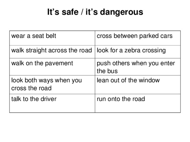 It’s safe / it’s dangerous wear a seat belt cross between parked cars walk straight across the road look for a zebra crossing walk on the pavement push others when you enter the bus look both ways when you cross the road lean out of the window talk to the driver run onto the road 