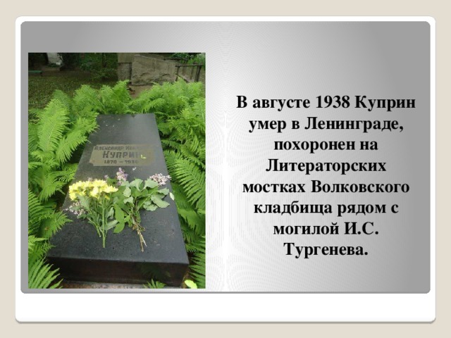 В августе 1938 Куприн умер в Ленинграде, похоронен на Литераторских мостках Волковского кладбища рядом с могилой И.С. Тургенева. 