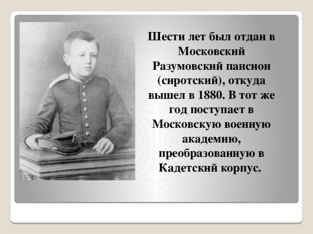 Шести лет был отдан в Московский Разумовский пансион (сиротский), откуда вышел в 1880. В тот же год поступает в Московскую военную академию, преобразованную в Кадетский корпус. 
