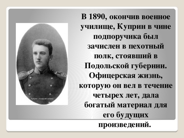 В 1890, окончив военное училище, Куприн в чине подпоручика был зачислен в пехотный полк, стоявший в Подольской губернии. Офицерская жизнь, которую он вел в течение четырех лет, дала богатый материал для его будущих произведений. 