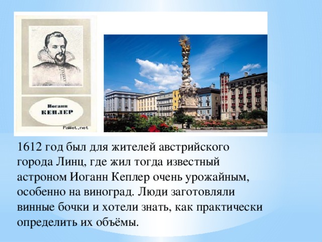 1612 год был для жителей австрийского города Линц, где жил тогда известный астроном Иоганн Кеплер очень урожайным, особенно на виноград. Люди заготовляли винные бочки и хотели знать, как практически определить их объёмы. 