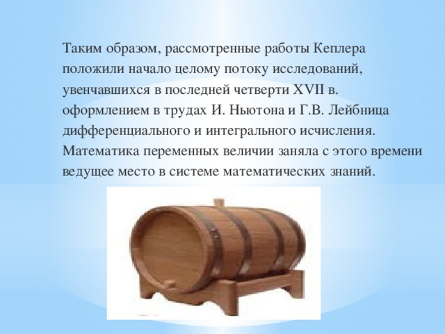 Таким образом, рассмотренные работы Кеплера положили начало целому потоку исследований, увенчавшихся в последней четверти XVII в. оформлением в трудах И. Ньютона и Г.В. Лейбница дифференциального и интегрального исчисления. Математика переменных величии заняла с этого времени ведущее место в системе математических знаний.