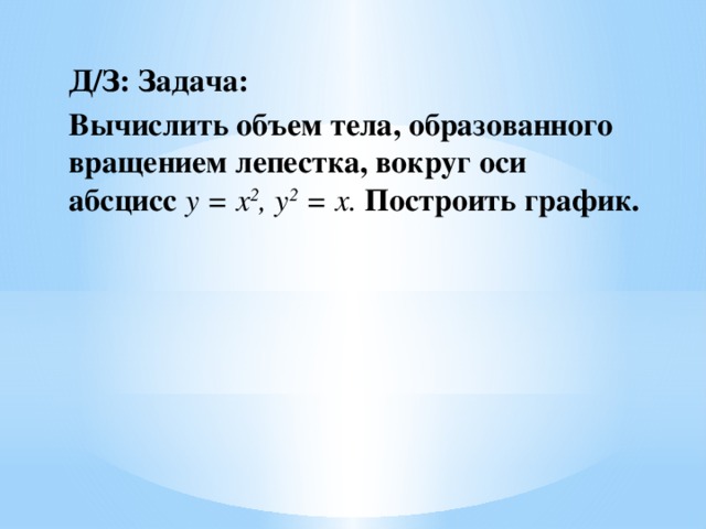 Д/З: Задача: Вычислить объем тела, образованного вращением лепестка, вокруг оси абсцисс  y = x 2 , y 2  = x. Построить график.